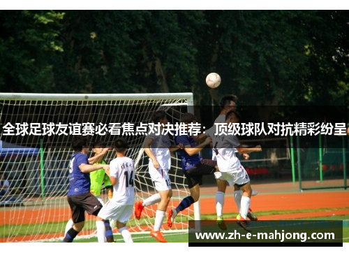 全球足球友谊赛必看焦点对决推荐:顶级球队对抗精彩纷呈 全球足球友谊赛必看焦点对决推荐:顶级球队对抗精彩纷呈