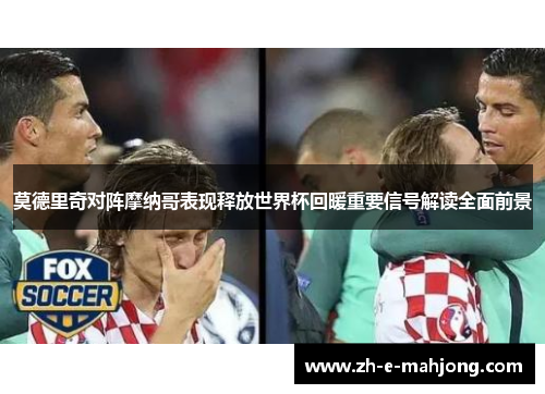 莫德里奇对阵摩纳哥表现释放世界杯回暖重要信号解读全面前景 莫德里奇对阵摩纳哥表现释放世界杯回暖重要信号解读全面前景