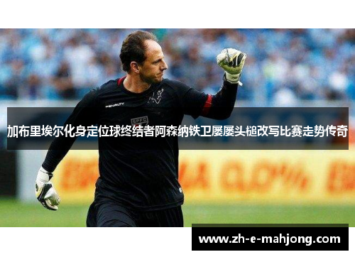 加布里埃尔化身定位球终结者阿森纳铁卫屡屡头槌改写比赛走势传奇