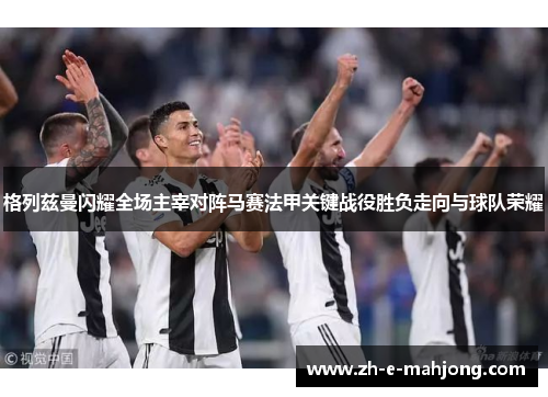 格列兹曼闪耀全场主宰对阵马赛法甲关键战役胜负走向与球队荣耀
