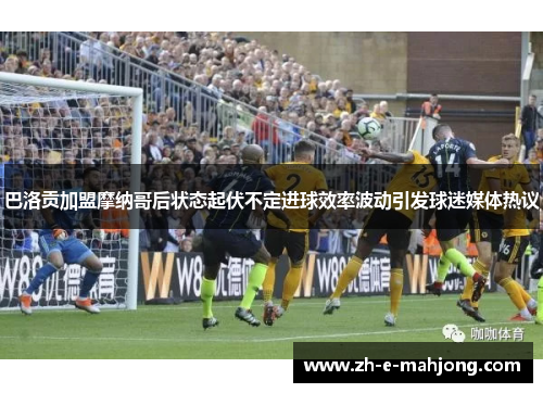 巴洛贡加盟摩纳哥后状态起伏不定进球效率波动引发球迷媒体热议 巴洛贡加盟摩纳哥后状态起伏不定进球效率波动引发球迷媒体热议