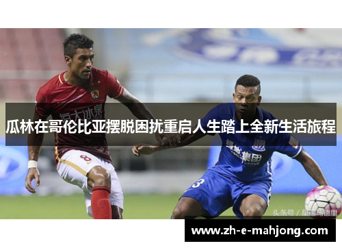 瓜林在哥伦比亚摆脱困扰重启人生踏上全新生活旅程 瓜林在哥伦比亚摆脱困扰重启人生踏上全新生活旅程