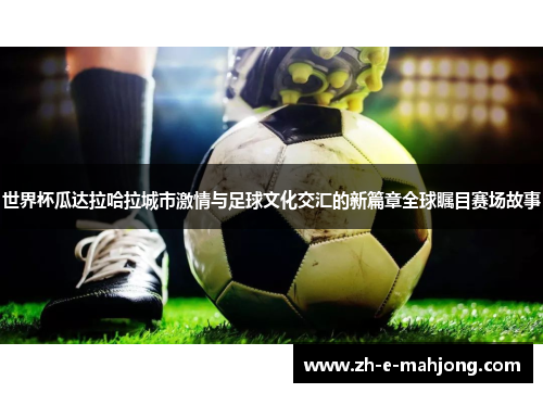 世界杯瓜达拉哈拉城市激情与足球文化交汇的新篇章全球瞩目赛场故事